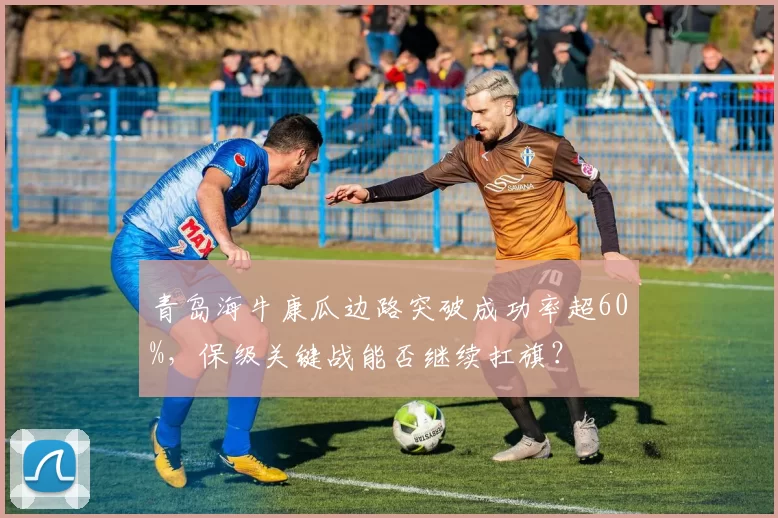 青岛海牛康瓜边路突破成功率超60%，保级关键战能否继续扛旗？