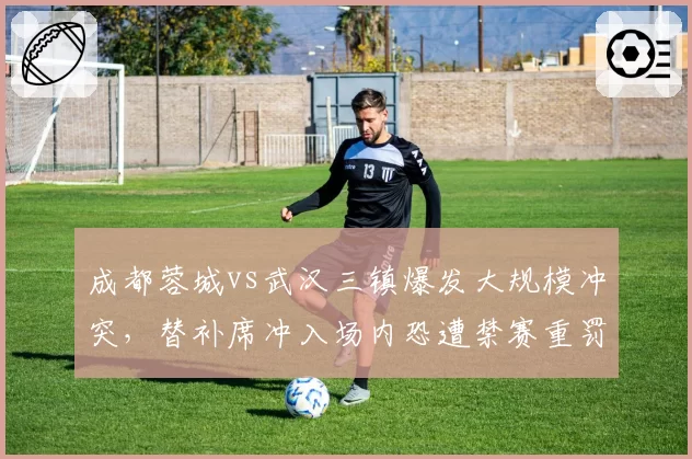 成都蓉城vs武汉三镇爆发大规模冲突，替补席冲入场内恐遭禁赛重罚？
