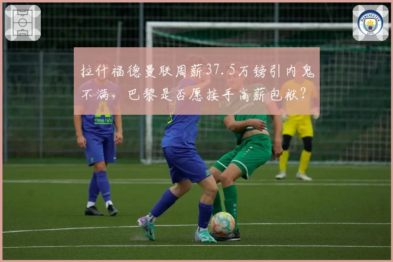 拉什福德曼联周薪37.5万镑引内鬼不满，巴黎是否愿接手高薪包袱？