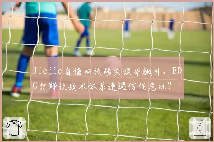 Jiejie盲僧回旋踢失误率飙升,EDG打野位战术体系遭遇信任危机?