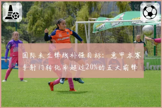 国际米兰锋线补强目标：意甲本赛季射门转化率超过20%的五大前锋