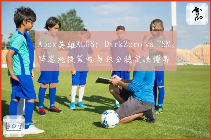 Apex英雄ALGS：DarkZero vs TSM，阵容轮换策略与积分稳定性博弈