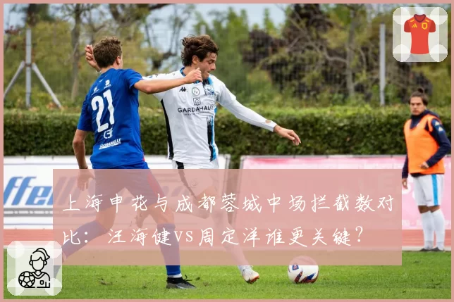 上海申花与成都蓉城中场拦截数对比:汪海健vs周定洋谁更关键?