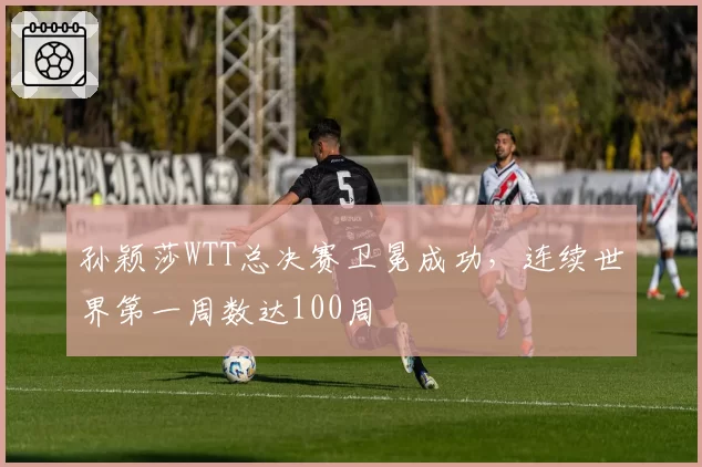 孙颖莎WTT总决赛卫冕成功，连续世界第一周数达100周