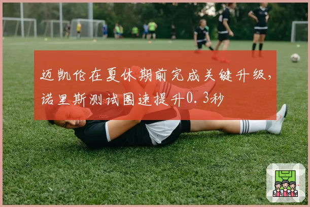 迈凯伦在夏休期前完成关键升级,诺里斯测试圈速提升0.3秒