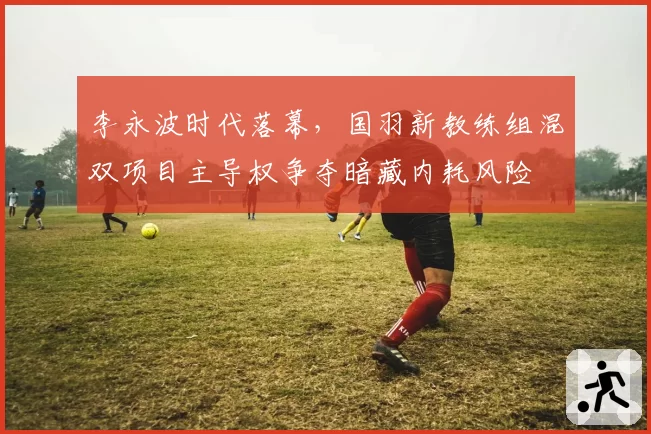 李永波时代落幕，国羽新教练组混双项目主导权争夺暗藏内耗风险