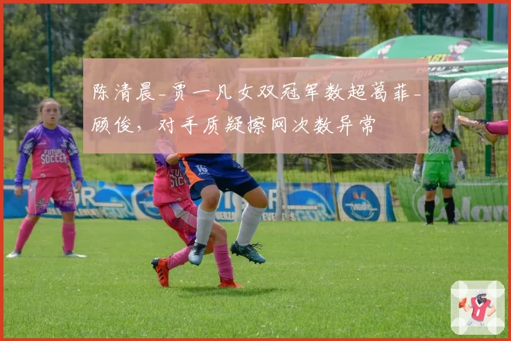 陈清晨_贾一凡女双冠军数超葛菲_顾俊，对手质疑擦网次数异常