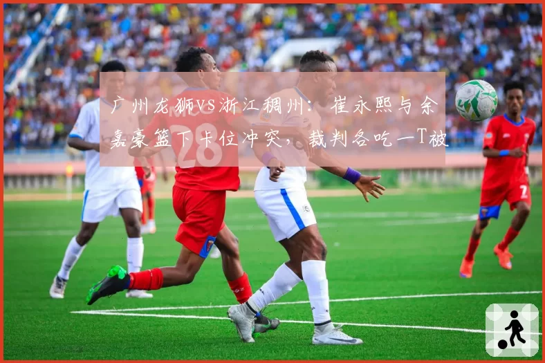 广州龙狮vs浙江稠州：崔永熙与余嘉豪篮下卡位冲突，裁判各吃一T被指双重标准