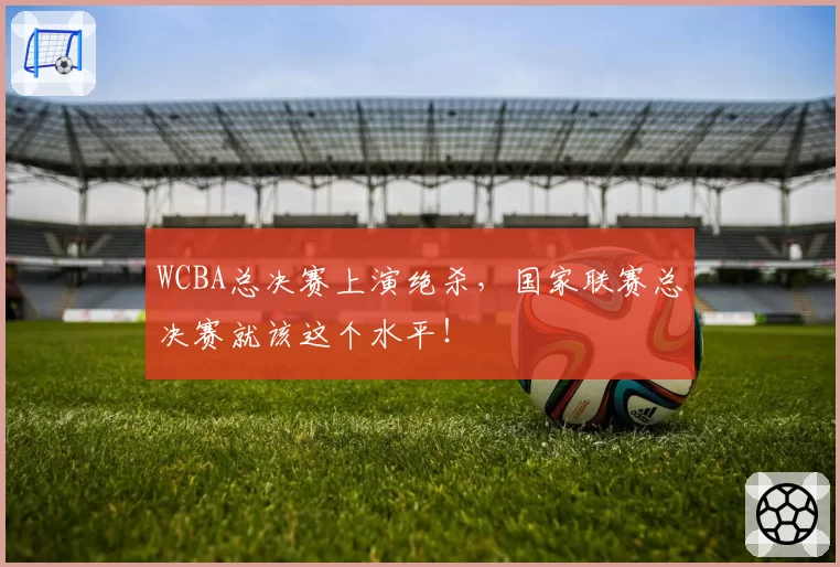 WCBA总决赛上演绝杀，国家联赛总决赛就该这个水平！