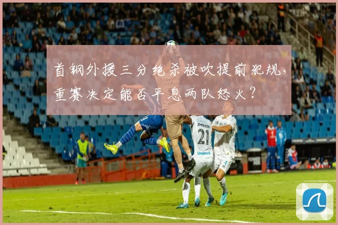 首钢外援三分绝杀被吹提前犯规，重赛决定能否平息两队怒火？