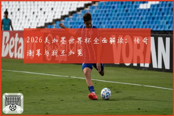 2026美加墨世界杯全面解读：传奇谢幕与新王加冕