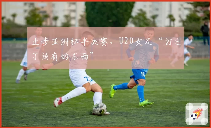 止步亚洲杯半决赛，U20女足“打出了该有的东西”