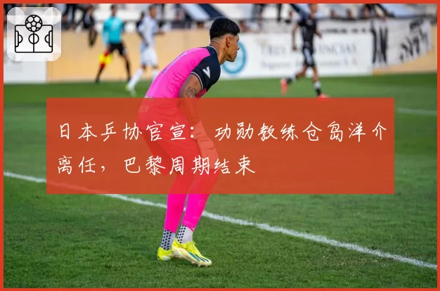 日本乒协官宣：功勋教练仓岛洋介离任，巴黎周期结束