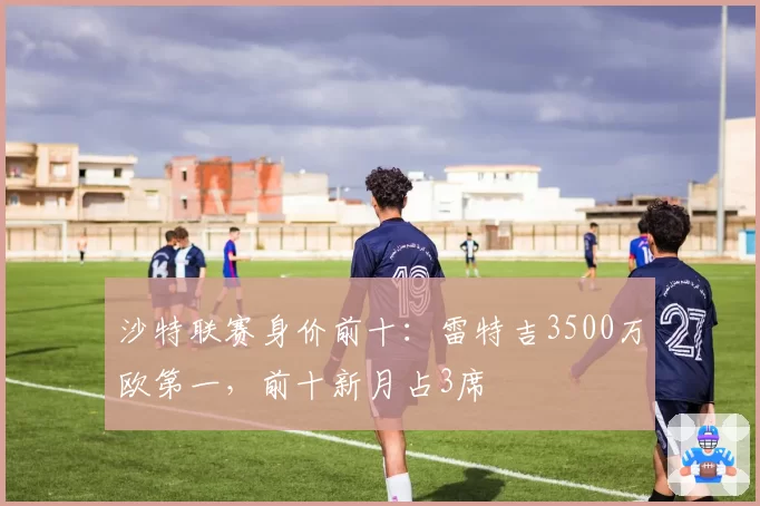 沙特联赛身价前十：雷特吉3500万欧第一，前十新月占3席