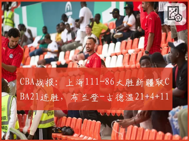 CBA战报：上海111-86大胜新疆取CBA21连胜，布兰登-古德温21+4+11