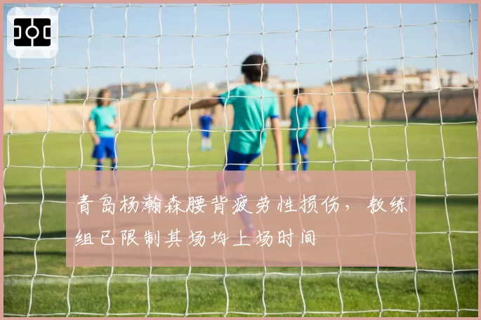青岛杨瀚森腰背疲劳性损伤，教练组已限制其场均上场时间