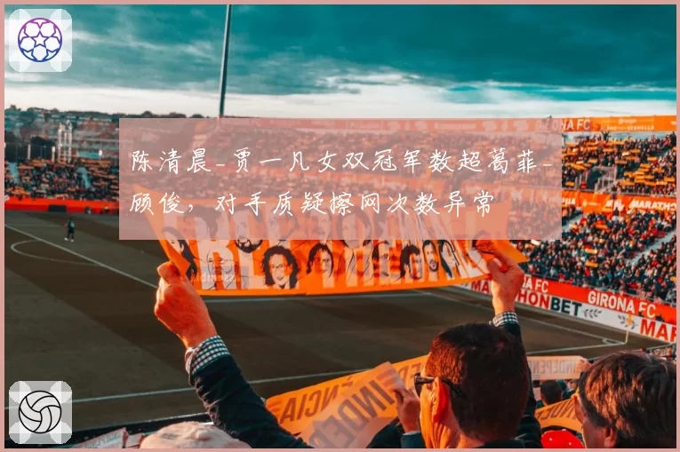 陈清晨_贾一凡女双冠军数超葛菲_顾俊，对手质疑擦网次数异常