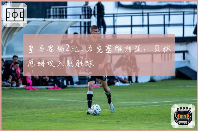 皇马客场2比1力克塞维利亚，贝林厄姆攻入制胜球
