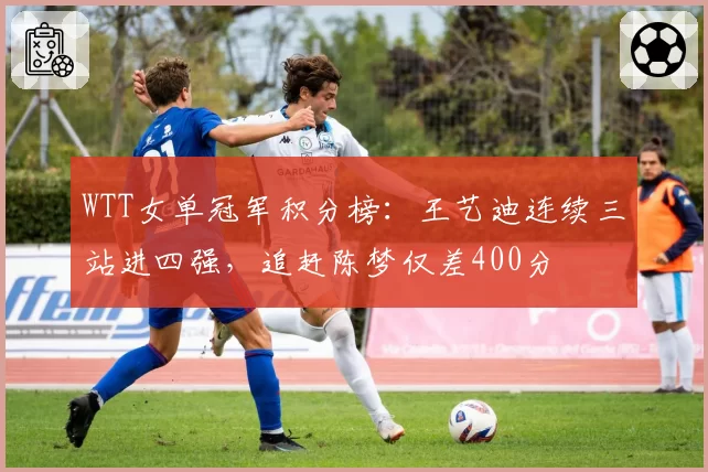 WTT女单冠军积分榜:王艺迪连续三站进四强,追赶陈梦仅差400分