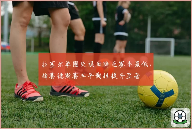拉塞尔单圈失误率降至赛季最低，梅赛德斯赛车平衡性提升显著