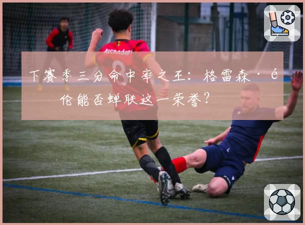 下赛季三分命中率之王：格雷森·阿伦能否蝉联这一荣誉？