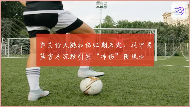 郭艾伦大腿拉伤归期未定,辽宁男篮官方沉默引发“诈伤”阴谋论