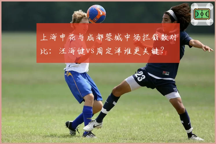 上海申花与成都蓉城中场拦截数对比:汪海健vs周定洋谁更关键?