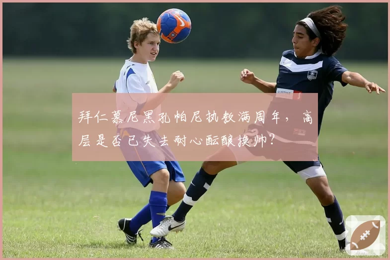 拜仁慕尼黑孔帕尼执教满周年，高层是否已失去耐心酝酿换帅？