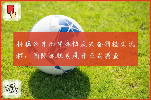 孙杨公开批评泳协反兴奋剂检测流程，国际泳联或展开正式调查
