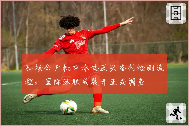 孙杨公开批评泳协反兴奋剂检测流程,国际泳联或展开正式调查