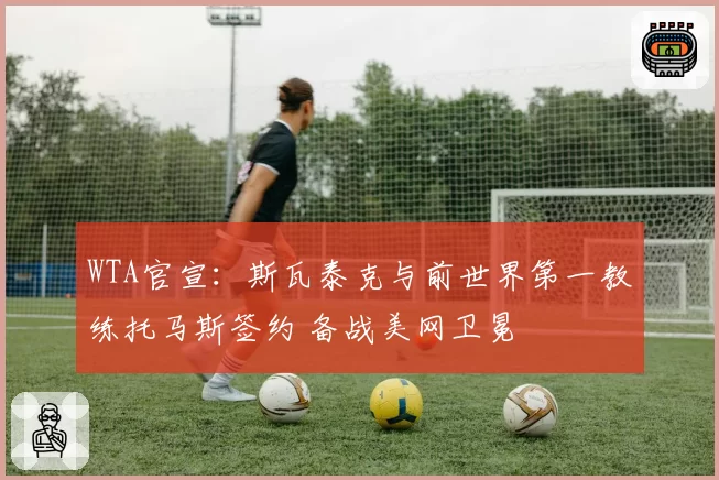 WTA官宣:斯瓦泰克与前世界第一教练托马斯签约 备战美网卫冕
