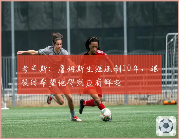 考辛斯：詹姆斯生涯还剩10年，退役时希望他得到应有鲜花
