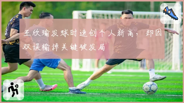 王欣瑜发球时速创个人新高,却因双误输掉关键破发局
