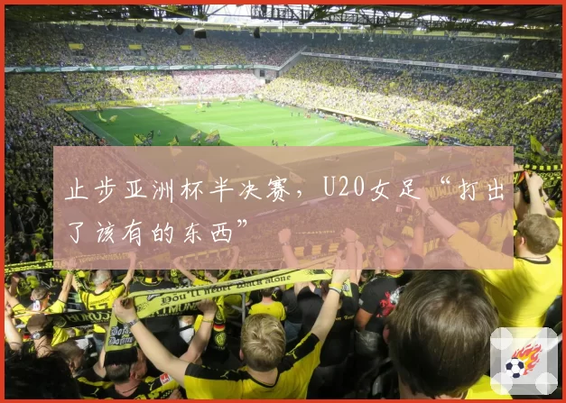 止步亚洲杯半决赛，U20女足“打出了该有的东西”