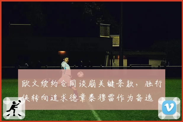 欧文续约合同谈崩关键条款,独行侠转向追求德章泰穆雷作为备选
