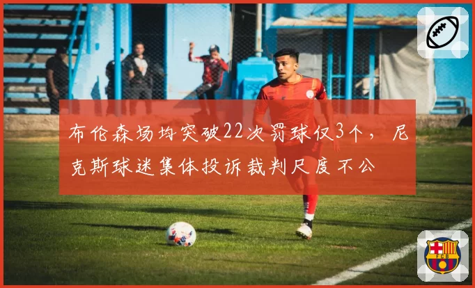 布伦森场均突破22次罚球仅3个，尼克斯球迷集体投诉裁判尺度不公