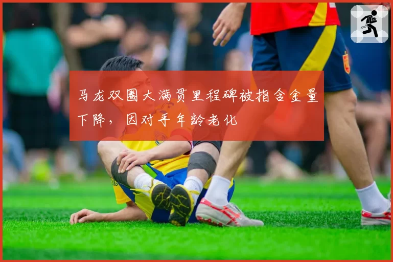 马龙双圈大满贯里程碑被指含金量下降，因对手年龄老化