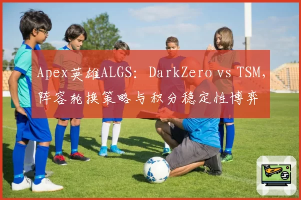 Apex英雄ALGS:DarkZero vs TSM,阵容轮换策略与积分稳定性博弈