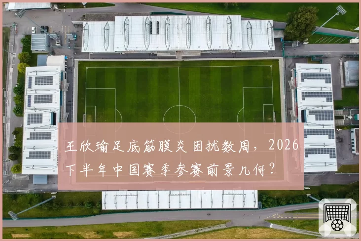 王欣瑜足底筋膜炎困扰数周，2026下半年中国赛季参赛前景几何？
