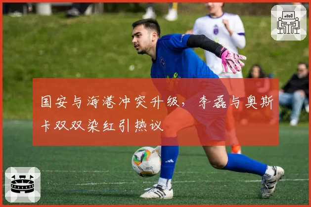 国安与海港冲突升级，李磊与奥斯卡双双染红引热议