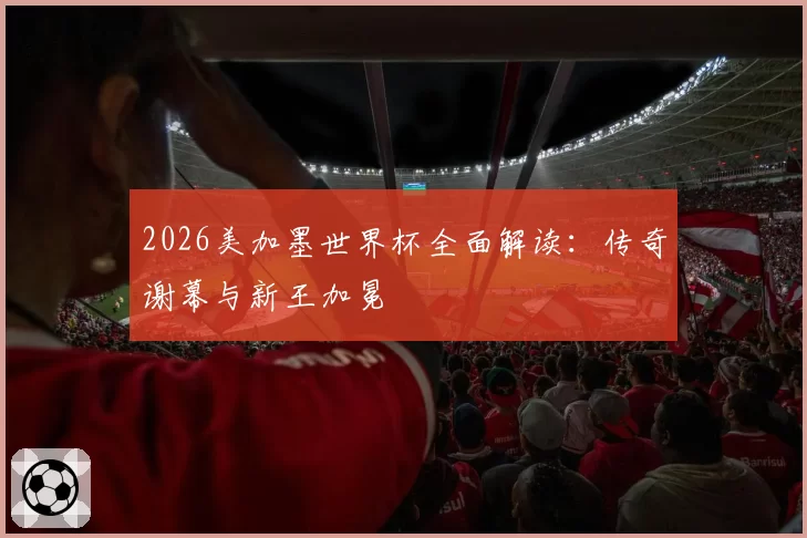 2026美加墨世界杯全面解读：传奇谢幕与新王加冕