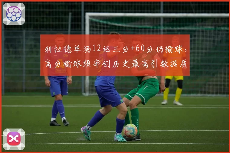 利拉德单场12记三分+60分仍输球,高分输球频率创历史最高引数据质疑