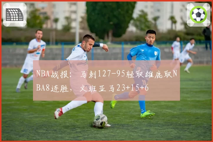 NBA战报：马刺127-95轻取雄鹿取NBA8连胜，文班亚马23+15+6