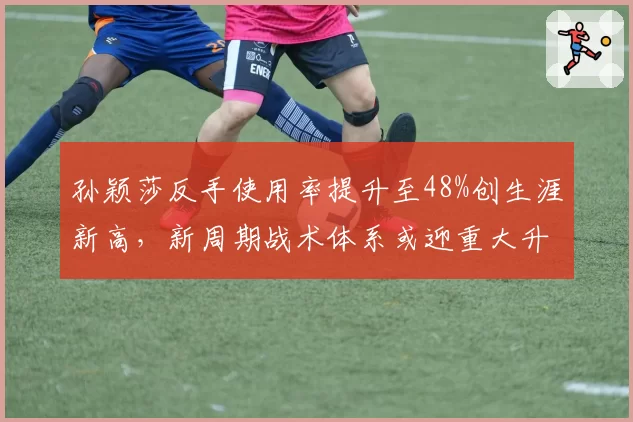 孙颖莎反手使用率提升至48%创生涯新高，新周期战术体系或迎重大升级