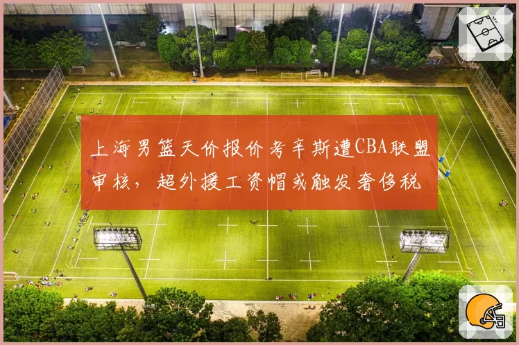 上海男篮天价报价考辛斯遭CBA联盟审核，超外援工资帽或触发奢侈税争议
