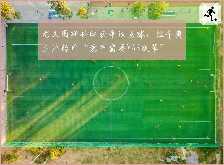 尤文图斯补时获争议点球，拉齐奥主帅怒斥“意甲需要VAR改革”