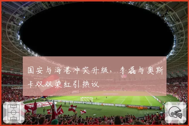 国安与海港冲突升级，李磊与奥斯卡双双染红引热议