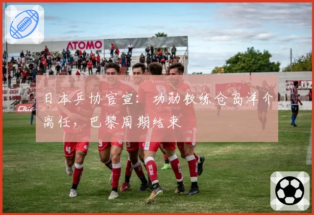 日本乒协官宣:功勋教练仓岛洋介离任,巴黎周期结束