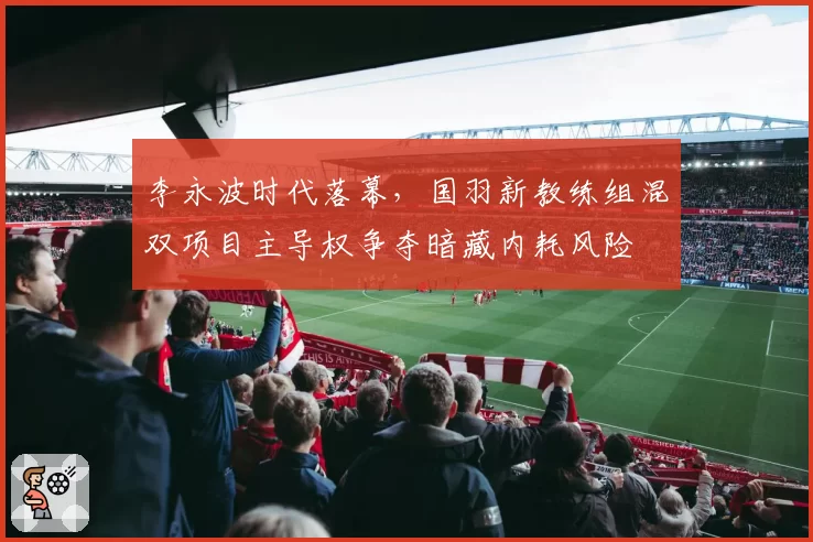 李永波时代落幕，国羽新教练组混双项目主导权争夺暗藏内耗风险