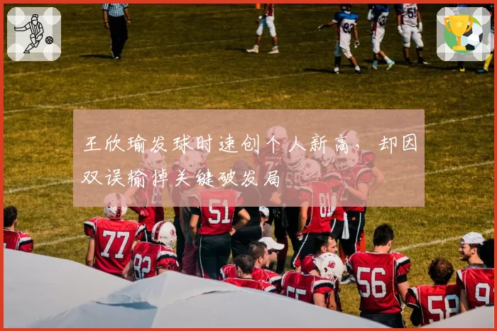 王欣瑜发球时速创个人新高,却因双误输掉关键破发局